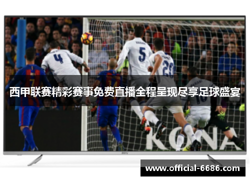 西甲联赛精彩赛事免费直播全程呈现尽享足球盛宴